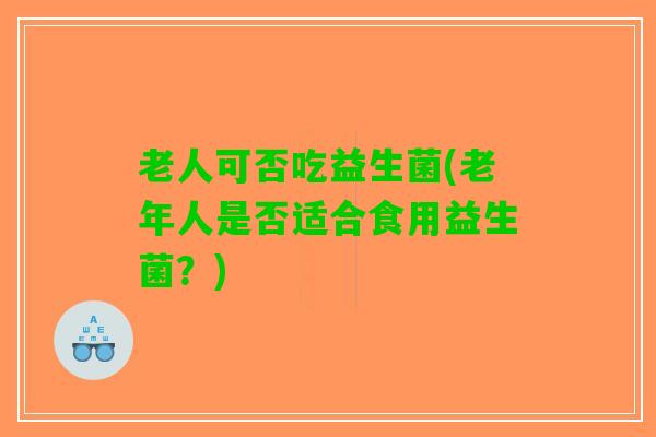 老人可否吃益生菌(老年人是否适合食用益生菌？)