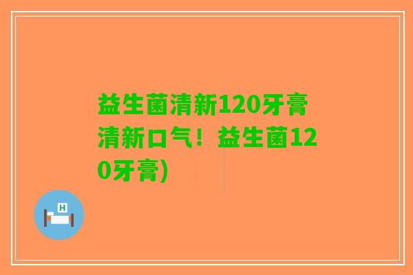 益生菌清新120牙膏清新口气！益生菌120牙膏)