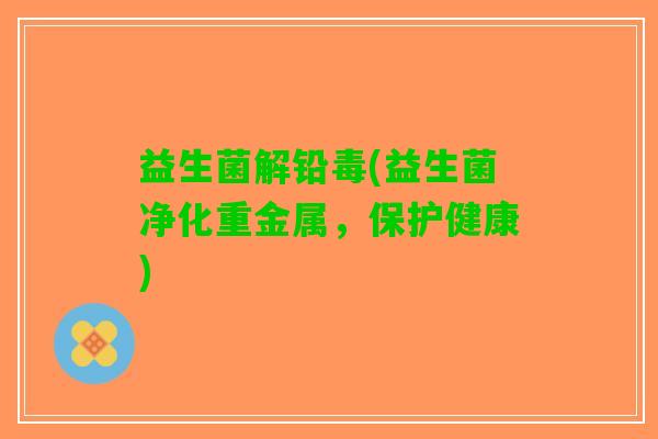 益生菌解铅毒(益生菌净化重金属，保护健康)