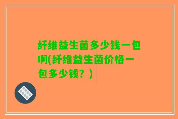 纤维益生菌多少钱一包啊(纤维益生菌价格一包多少钱？)
