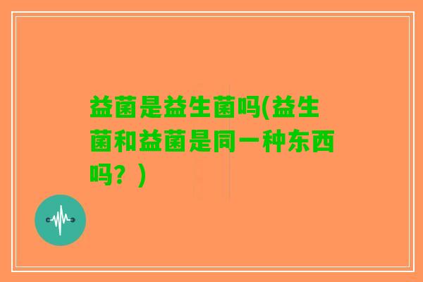 益菌是益生菌吗(益生菌和益菌是同一种东西吗？)