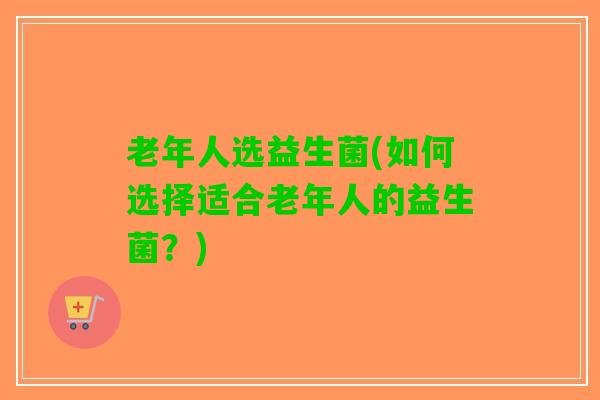 老年人选益生菌(如何选择适合老年人的益生菌？)