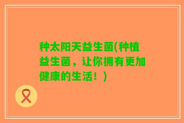 种太阳天益生菌(种植益生菌，让你拥有更加健康的生活！)