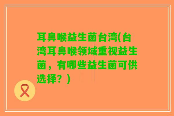 耳鼻喉益生菌台湾(台湾耳鼻喉领域重视益生菌，有哪些益生菌可供选择？)