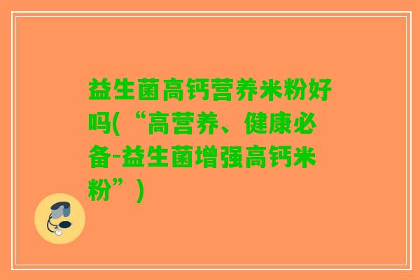 益生菌高钙营养米粉好吗(“高营养、健康必备-益生菌增强高钙米粉”)