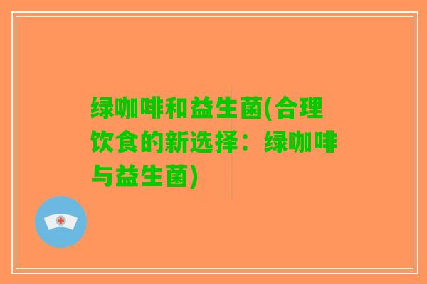 绿咖啡和益生菌(合理饮食的新选择：绿咖啡与益生菌)