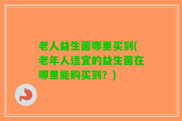 老人益生菌哪里买到(老年人适宜的益生菌在哪里能购买到？)