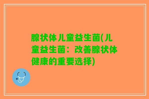 腺状体儿童益生菌(儿童益生菌：改善腺状体健康的重要选择)