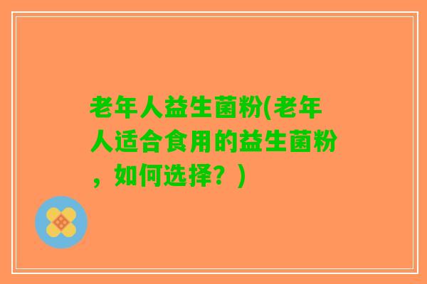 老年人益生菌粉(老年人适合食用的益生菌粉，如何选择？)