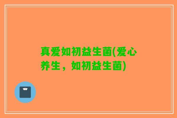 真爱如初益生菌(爱心养生，如初益生菌)