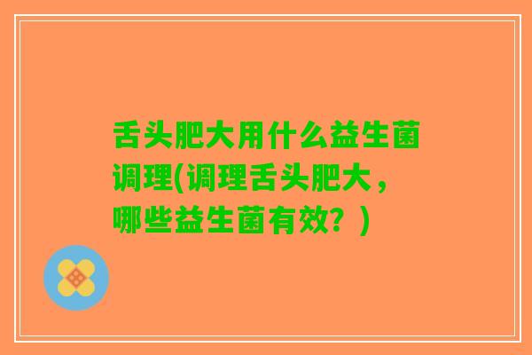 舌头肥大用什么益生菌调理(调理舌头肥大，哪些益生菌有效？)