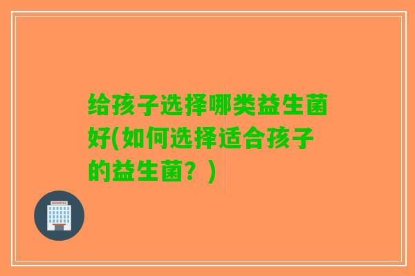 给孩子选择哪类益生菌好(如何选择适合孩子的益生菌？)