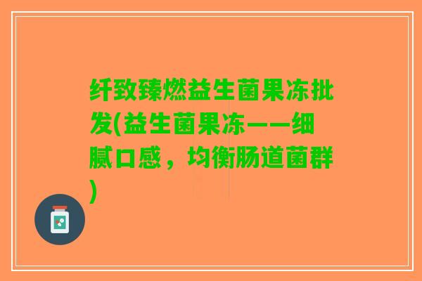 纤致臻燃益生菌果冻批发(益生菌果冻——细腻口感，均衡肠道菌群)
