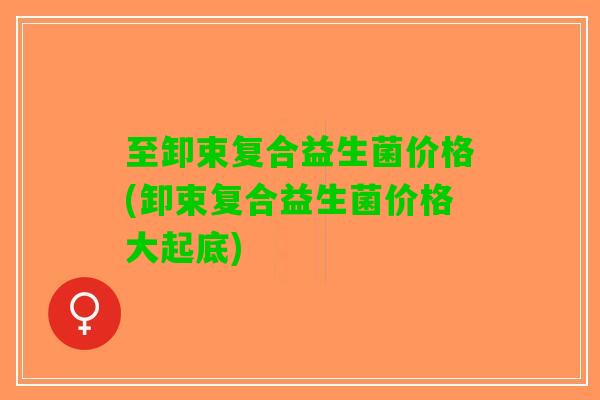 至卸束复合益生菌价格(卸束复合益生菌价格大起底)