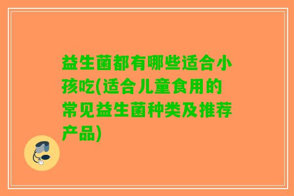 益生菌都有哪些适合小孩吃(适合儿童食用的常见益生菌种类及推荐产品)