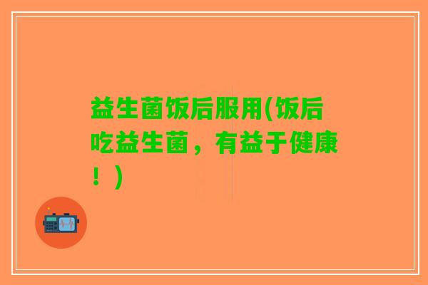 益生菌饭后服用(饭后吃益生菌，有益于健康！)