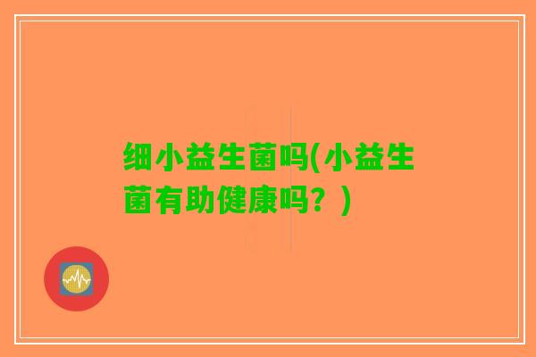 细小益生菌吗(小益生菌有助健康吗？)