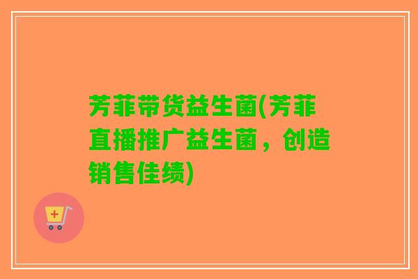 芳菲带货益生菌(芳菲直播推广益生菌，创造销售佳绩)
