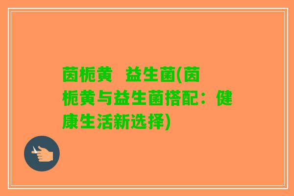 茵栀黄  益生菌(茵栀黄与益生菌搭配：健康生活新选择)