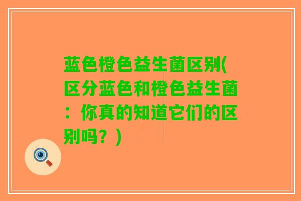 蓝色橙色益生菌区别(区分蓝色和橙色益生菌：你真的知道它们的区别吗？)