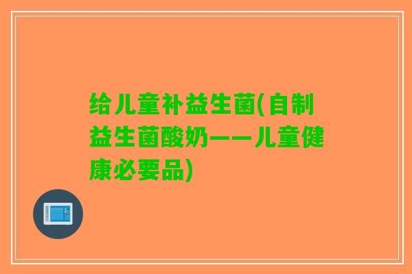 给儿童补益生菌(自制益生菌酸奶——儿童健康必要品)