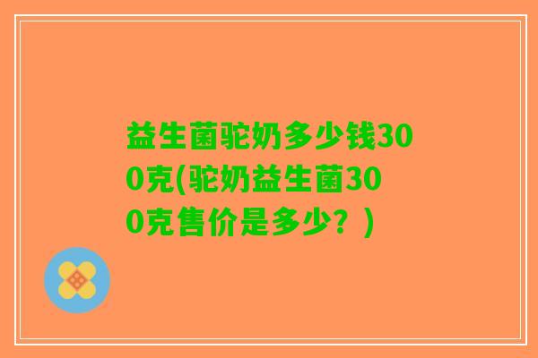 益生菌驼奶多少钱300克(驼奶益生菌300克售价是多少？)
