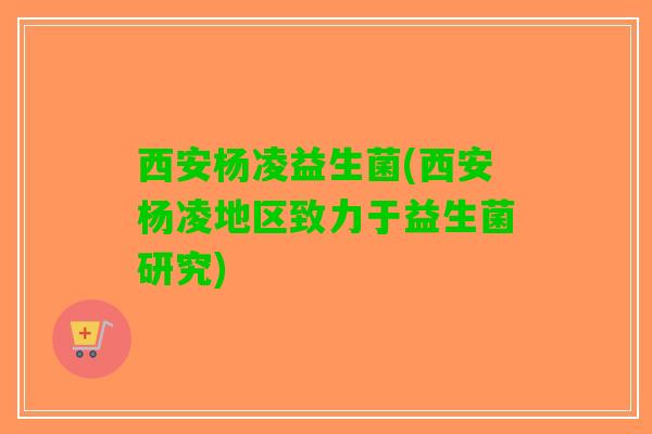 西安杨凌益生菌(西安杨凌地区致力于益生菌研究)