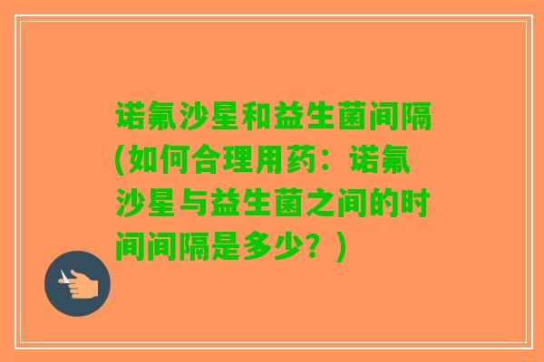 诺氟沙星和益生菌间隔(如何合理用药：诺氟沙星与益生菌之间的时间间隔是多少？)