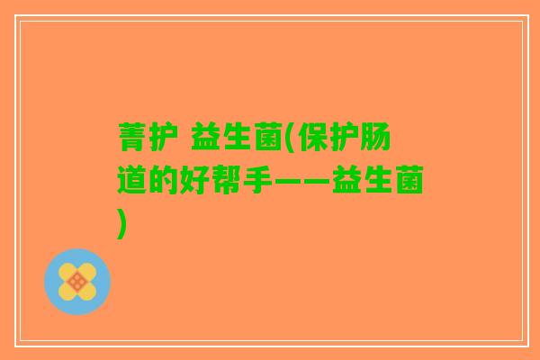 菁护 益生菌(保护肠道的好帮手——益生菌)