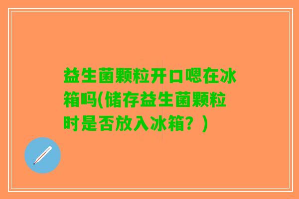 益生菌颗粒开口嗯在冰箱吗(储存益生菌颗粒时是否放入冰箱？)