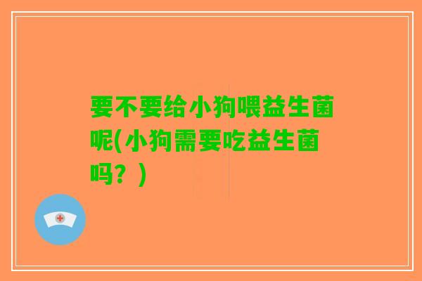要不要给小狗喂益生菌呢(小狗需要吃益生菌吗？)