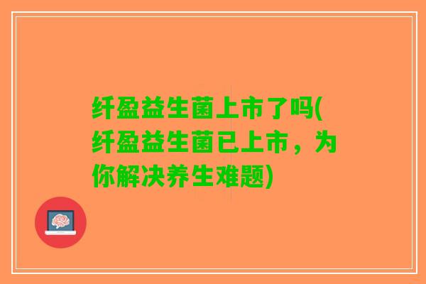 纤盈益生菌上市了吗(纤盈益生菌已上市，为你解决养生难题)
