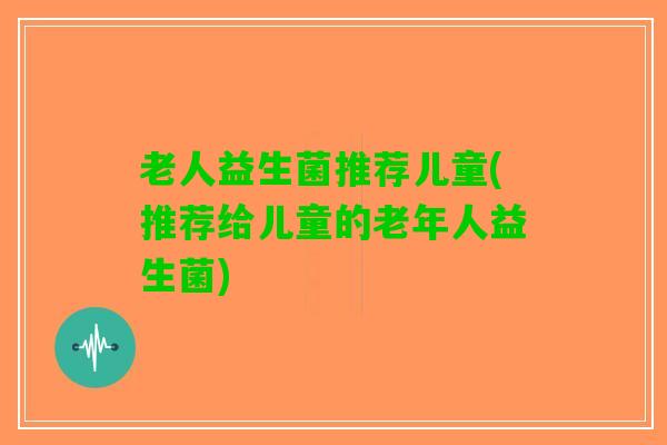 老人益生菌推荐儿童(推荐给儿童的老年人益生菌)