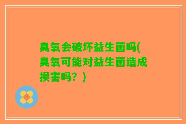 臭氧会破坏益生菌吗(臭氧可能对益生菌造成损害吗？)