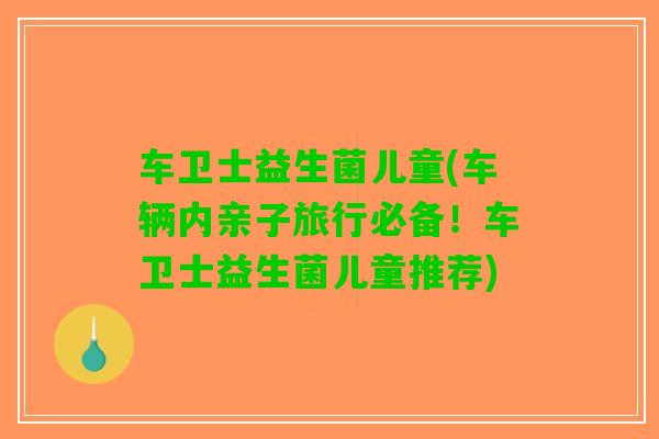 车卫士益生菌儿童(车辆内亲子旅行必备！车卫士益生菌儿童推荐)