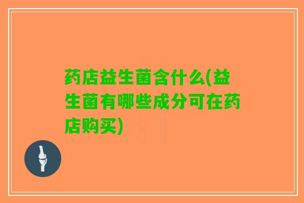 药店益生菌含什么(益生菌有哪些成分可在药店购买)