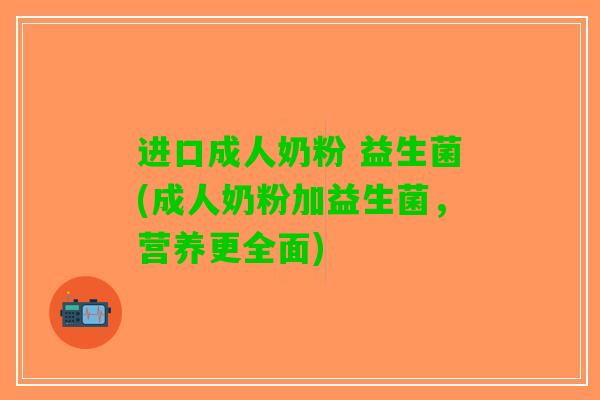 进口成人奶粉 益生菌(成人奶粉加益生菌，营养更全面)