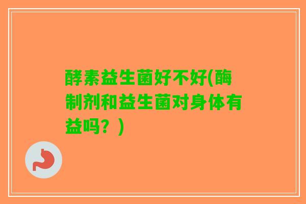 酵素益生菌好不好(酶制剂和益生菌对身体有益吗？)