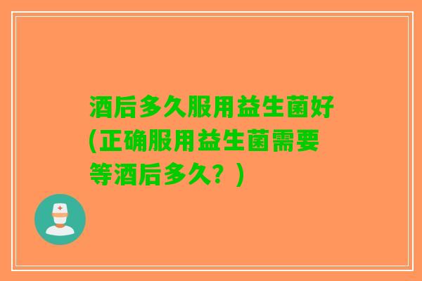 酒后多久服用益生菌好(正确服用益生菌需要等酒后多久？)