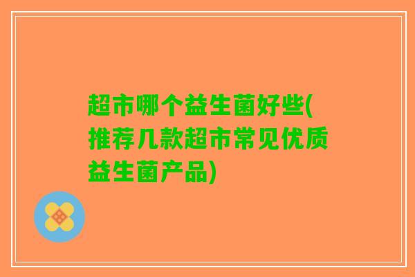 超市哪个益生菌好些(推荐几款超市常见优质益生菌产品)