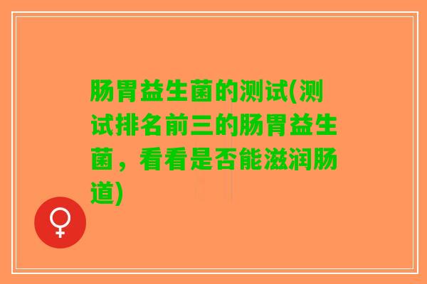 肠胃益生菌的测试(测试排名前三的肠胃益生菌，看看是否能滋润肠道)