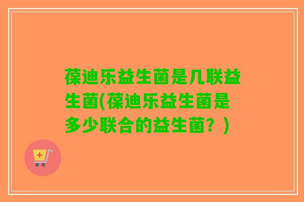 葆迪乐益生菌是几联益生菌(葆迪乐益生菌是多少联合的益生菌？)