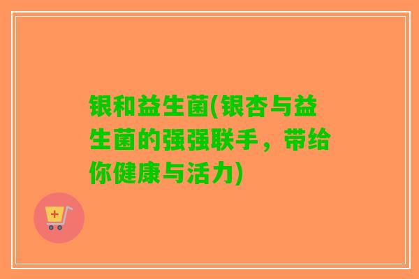 银和益生菌(银杏与益生菌的强强联手，带给你健康与活力)