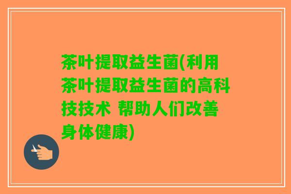 茶叶提取益生菌(利用茶叶提取益生菌的高科技技术 帮助人们改善身体健康)