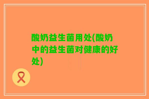 酸奶益生菌用处(酸奶中的益生菌对健康的好处)
