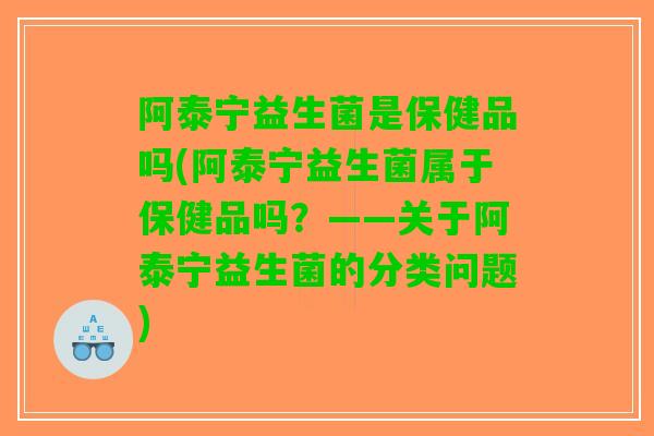 阿泰宁益生菌是保健品吗(阿泰宁益生菌属于保健品吗？——关于阿泰宁益生菌的分类问题)