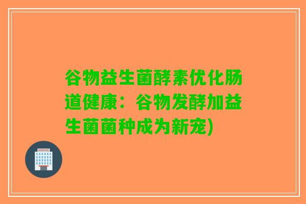谷物益生菌酵素优化肠道健康：谷物发酵加益生菌菌种成为新宠)