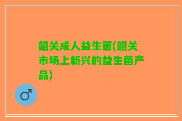 韶关成人益生菌(韶关市场上新兴的益生菌产品)