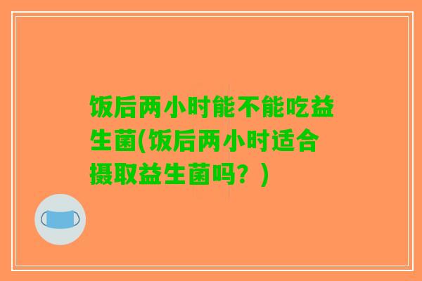 饭后两小时能不能吃益生菌(饭后两小时适合摄取益生菌吗？)