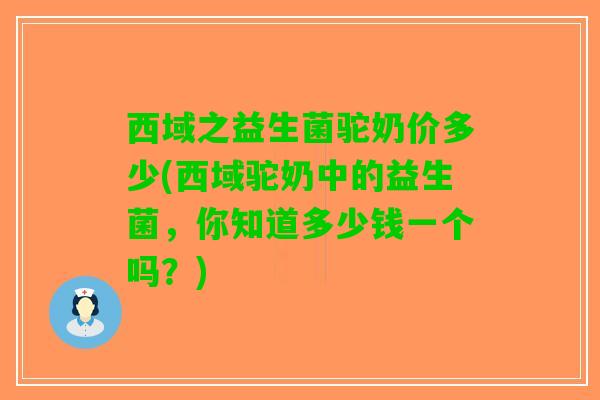 西域之益生菌驼奶价多少(西域驼奶中的益生菌，你知道多少钱一个吗？)